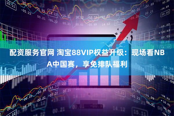 配资服务官网 淘宝88VIP权益升级：现场看NBA中国赛，享免排队福利
