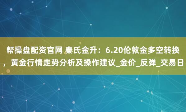 帮操盘配资官网 秦氏金升：6.20伦敦金多空转换，黄金行情走势分析及操作建议_金价_反弹_交易日