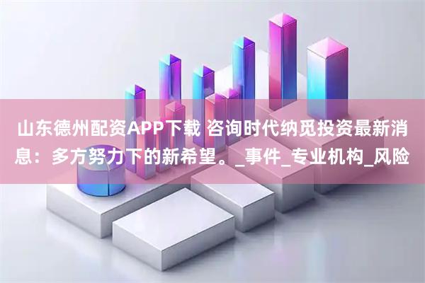 山东德州配资APP下载 咨询时代纳觅投资最新消息：多方努力下的新希望。_事件_专业机构_风险