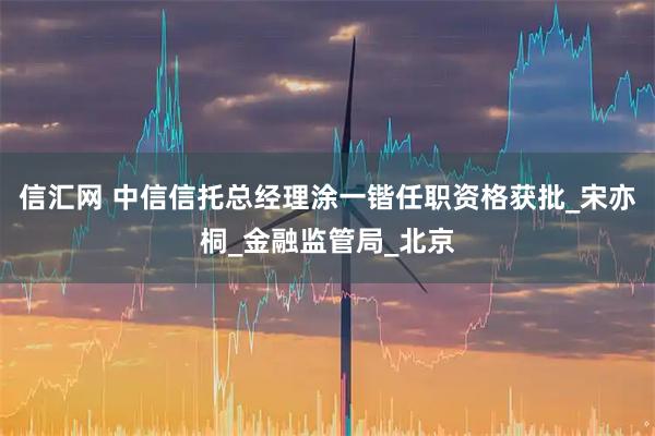 信汇网 中信信托总经理涂一锴任职资格获批_宋亦桐_金融监管局_北京