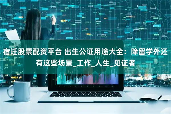 宿迁股票配资平台 出生公证用途大全：除留学外还有这些场景_工作_人生_见证者