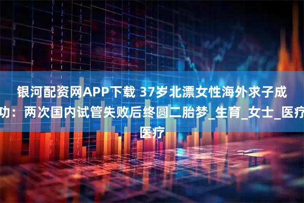 银河配资网APP下载 37岁北漂女性海外求子成功：两次国内试管失败后终圆二胎梦_生育_女士_医疗