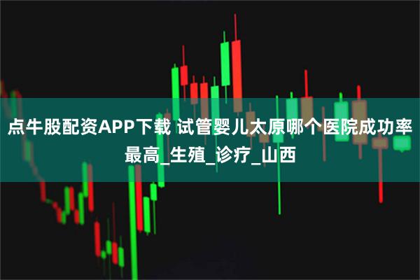 点牛股配资APP下载 试管婴儿太原哪个医院成功率最高_生殖_诊疗_山西