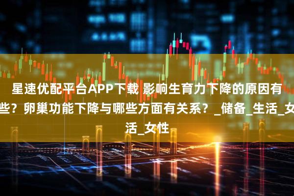 星速优配平台APP下载 影响生育力下降的原因有哪些？卵巢功能下降与哪些方面有关系？_储备_生活_女性