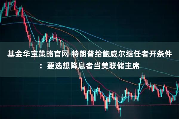 基金华宝策略官网 特朗普给鲍威尔继任者开条件：要选想降息者当美联储主席
