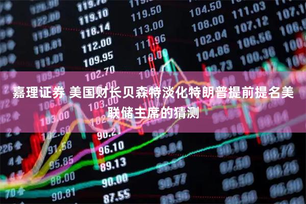 嘉理证券 美国财长贝森特淡化特朗普提前提名美联储主席的猜测