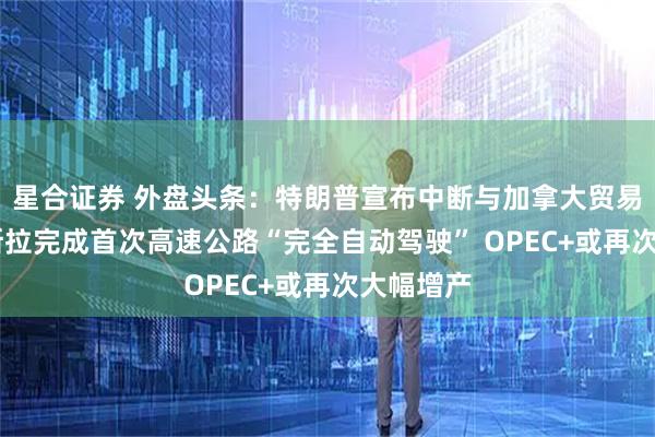 星合证券 外盘头条：特朗普宣布中断与加拿大贸易谈判 特斯拉完成首次高速公路“完全自动驾驶” OPEC+或再次大幅增产