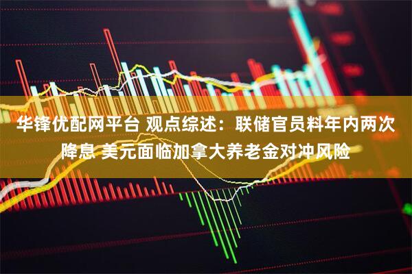 华锋优配网平台 观点综述：联储官员料年内两次降息 美元面临加拿大养老金对冲风险