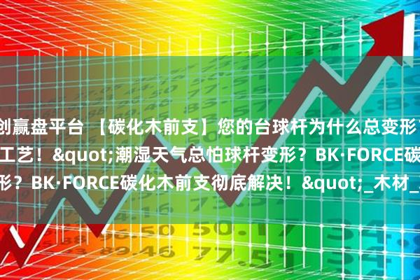 创赢盘平台 【碳化木前支】您的台球杆为什么总变形？可能差了这一道‘碳化’工艺！"潮湿天气总怕球杆变形？BK·FORCE碳化木前支彻底解决！"_木材_玩家_防潮