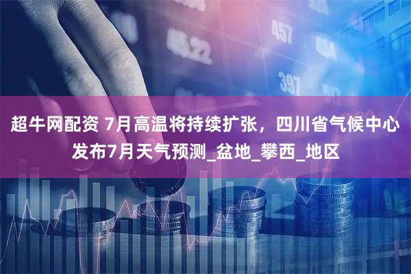 超牛网配资 7月高温将持续扩张，四川省气候中心发布7月天气预测_盆地_攀西_地区