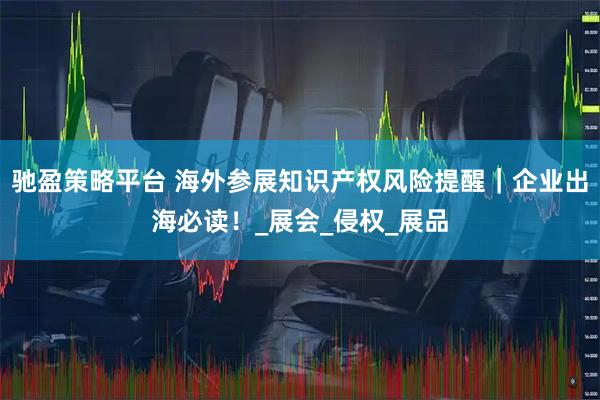 驰盈策略平台 海外参展知识产权风险提醒｜企业出海必读！_展会_侵权_展品
