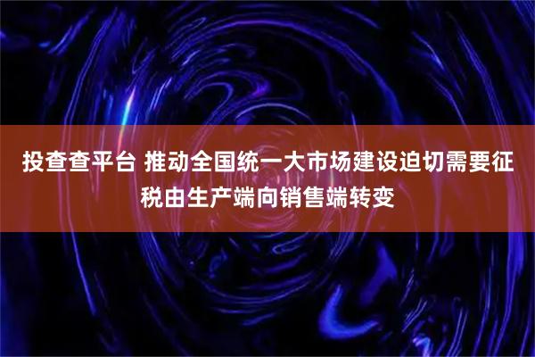 投查查平台 推动全国统一大市场建设迫切需要征税由生产端向销售端转变