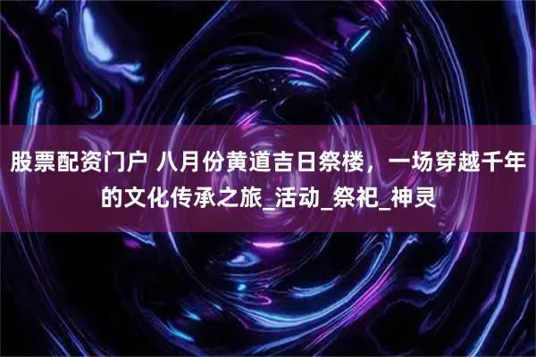 股票配资门户 八月份黄道吉日祭楼，一场穿越千年的文化传承之旅_活动_祭祀_神灵
