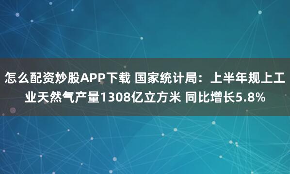 怎么配资炒股APP下载 国家统计局：上半年规上工业天然气产量1308亿立方米 同比增长5.8%