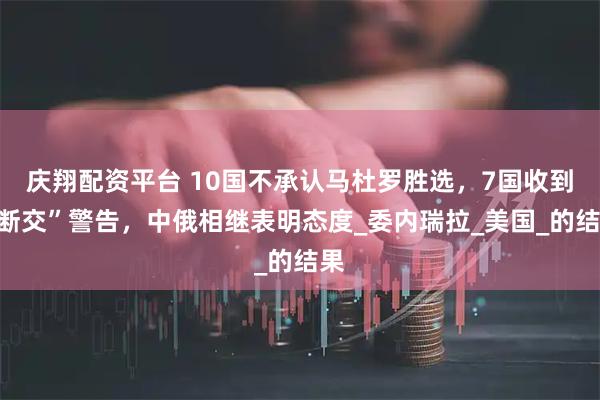 庆翔配资平台 10国不承认马杜罗胜选，7国收到“断交”警告，中俄相继表明态度_委内瑞拉_美国_的结果