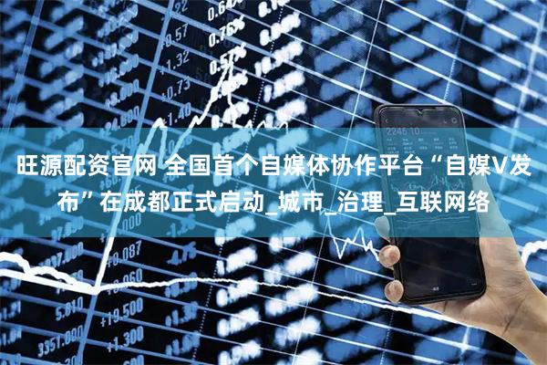 旺源配资官网 全国首个自媒体协作平台“自媒V发布”在成都正式启动_城市_治理_互联网络