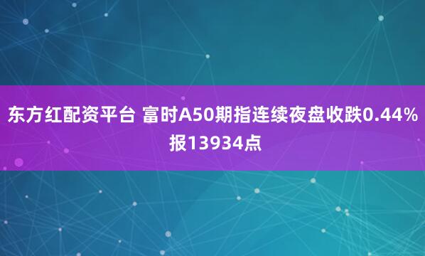 东方红配资平台 富时A50期指连续夜盘收跌0.44% 报13934点