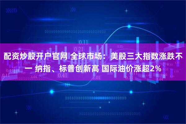 配资炒股开户官网 全球市场：美股三大指数涨跌不一 纳指、标普创新高 国际油价涨超2%