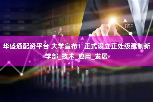 华盛通配资平台 大学宣布！正式设立正处级建制新学部_技术_应用_发展