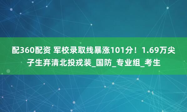 配360配资 军校录取线暴涨101分！1.69万尖子生弃清北投戎装_国防_专业组_考生