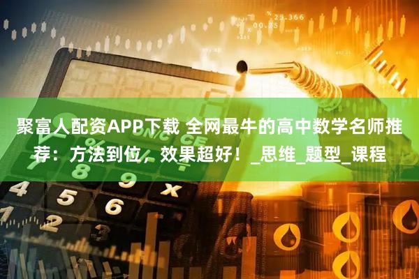 聚富人配资APP下载 全网最牛的高中数学名师推荐：方法到位，效果超好！_思维_题型_课程