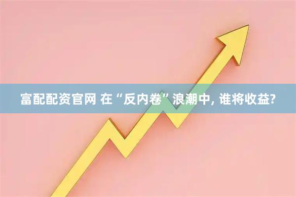 富配配资官网 在“反内卷”浪潮中, 谁将收益?