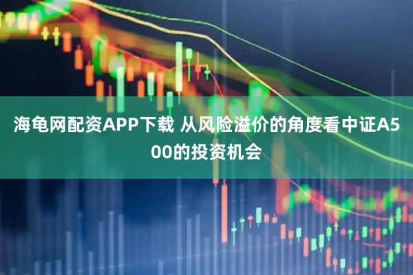 海龟网配资APP下载 从风险溢价的角度看中证A500的投资机会
