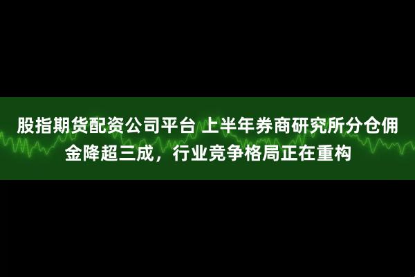 股指期货配资公司平台 上半年券商研究所分仓佣金降超三成，行业竞争格局正在重构