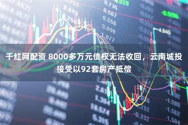 千红网配资 8000多万元债权无法收回，云南城投接受以92套房产抵偿