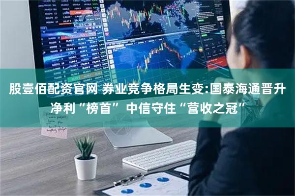 股壹佰配资官网 券业竞争格局生变:国泰海通晋升净利“榜首” 中信守住“营收之冠”