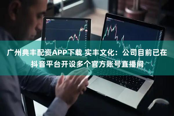 广州典丰配资APP下载 实丰文化：公司目前已在抖音平台开设多个官方账号直播间