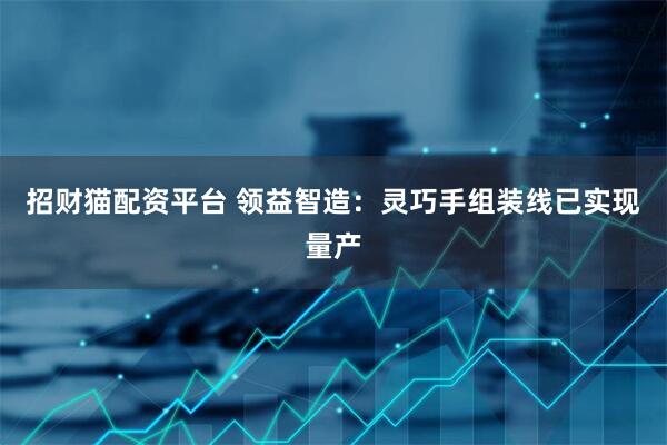 招财猫配资平台 领益智造：灵巧手组装线已实现量产