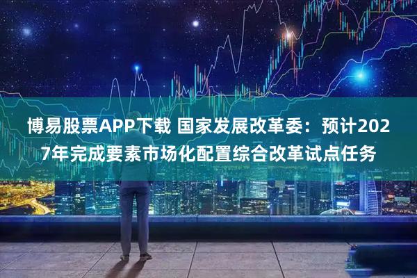 博易股票APP下载 国家发展改革委：预计2027年完成要素市场化配置综合改革试点任务
