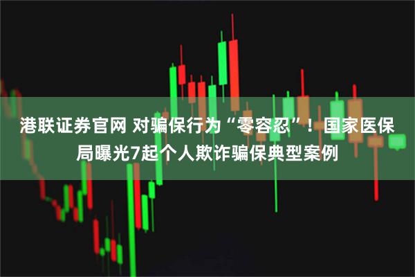 港联证券官网 对骗保行为“零容忍”！国家医保局曝光7起个人欺诈骗保典型案例