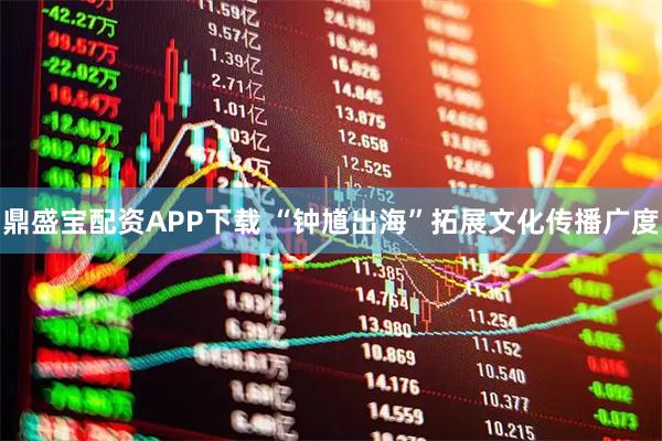 鼎盛宝配资APP下载 “钟馗出海”拓展文化传播广度