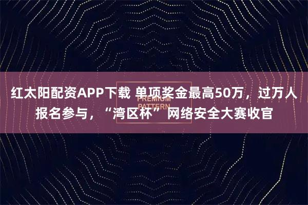 红太阳配资APP下载 单项奖金最高50万，过万人报名参与，“湾区杯” 网络安全大赛收官