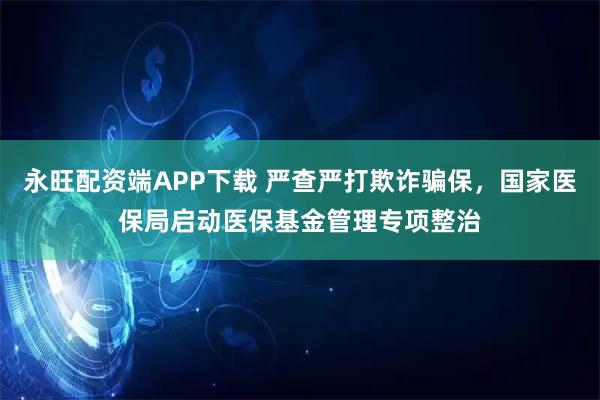 永旺配资端APP下载 严查严打欺诈骗保，国家医保局启动医保基金管理专项整治