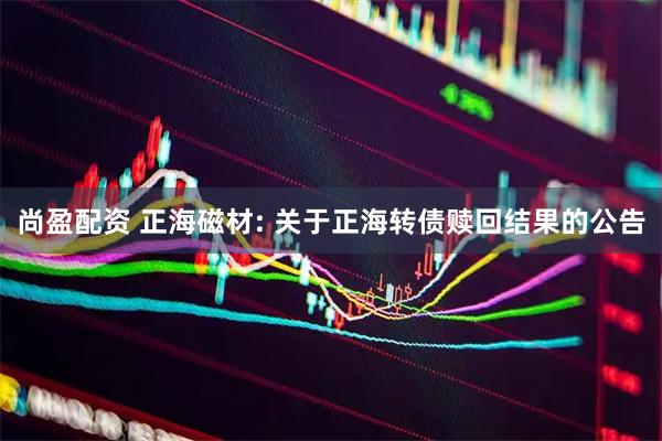 尚盈配资 正海磁材: 关于正海转债赎回结果的公告