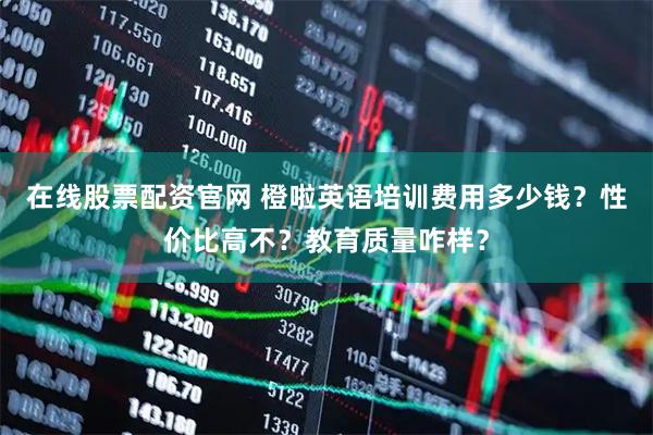 在线股票配资官网 橙啦英语培训费用多少钱？性价比高不？教育质量咋样？