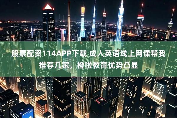 股票配资114APP下载 成人英语线上网课帮我推荐几家，橙啦教育优势凸显