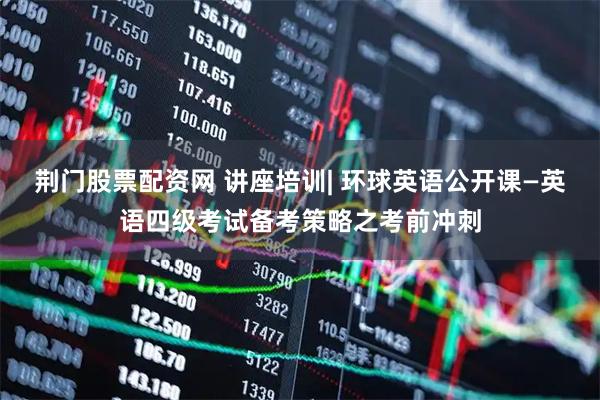荆门股票配资网 讲座培训| 环球英语公开课—英语四级考试备考策略之考前冲刺