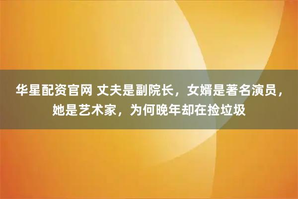 华星配资官网 丈夫是副院长,女婿是著名演员,她是艺术家,为何晚年却在捡垃圾