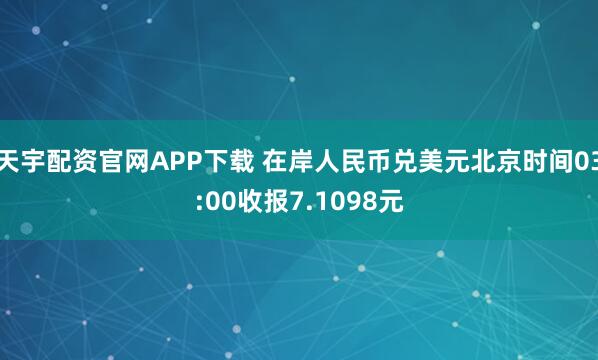 天宇配资官网APP下载 在岸人民币兑美元北京时间03:00收报7.1098元