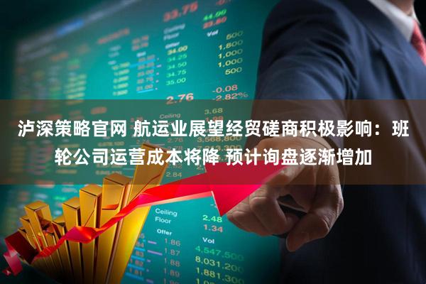 泸深策略官网 航运业展望经贸磋商积极影响：班轮公司运营成本将降 预计询盘逐渐增加