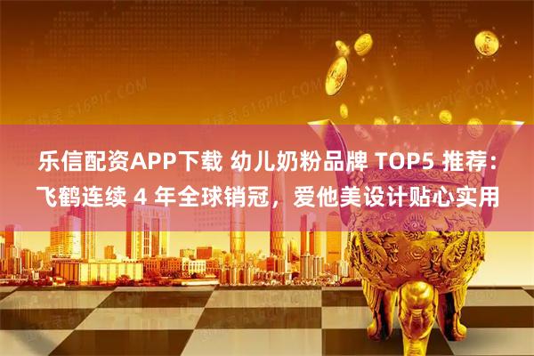 乐信配资APP下载 幼儿奶粉品牌 TOP5 推荐：飞鹤连续 4 年全球销冠，爱他美设计贴心实用