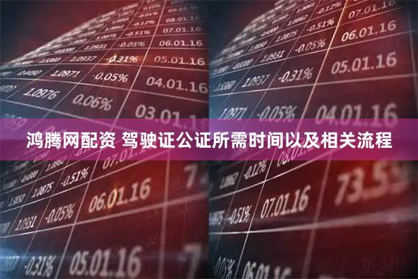 鸿腾网配资 驾驶证公证所需时间以及相关流程