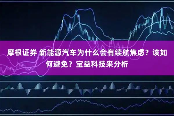 摩根证券 新能源汽车为什么会有续航焦虑？该如何避免？宝益科技来分析