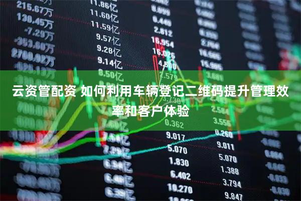 云资管配资 如何利用车辆登记二维码提升管理效率和客户体验