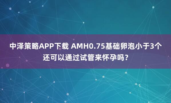 中泽策略APP下载 AMH0.75基础卵泡小于3个还可以通过试管来怀孕吗？