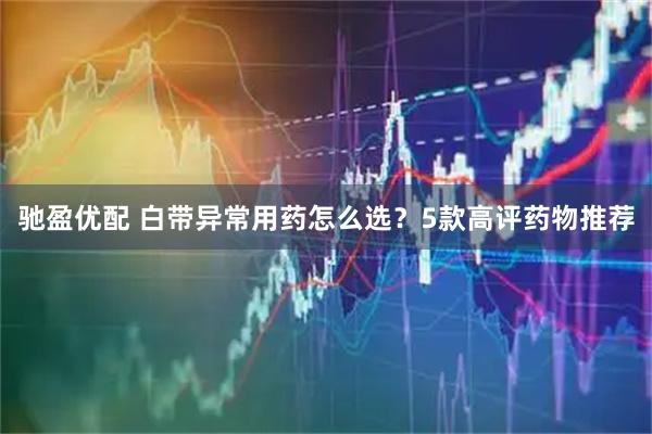 驰盈优配 白带异常用药怎么选？5款高评药物推荐